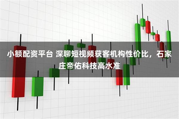 小额配资平台 深聊短视频获客机构性价比，石家庄帝佑科技高水准