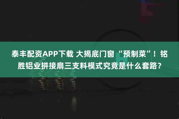 泰丰配资APP下载 大揭底门窗 “预制菜”！铭胜铝业拼接扇三支料模式究竟是什么套路？