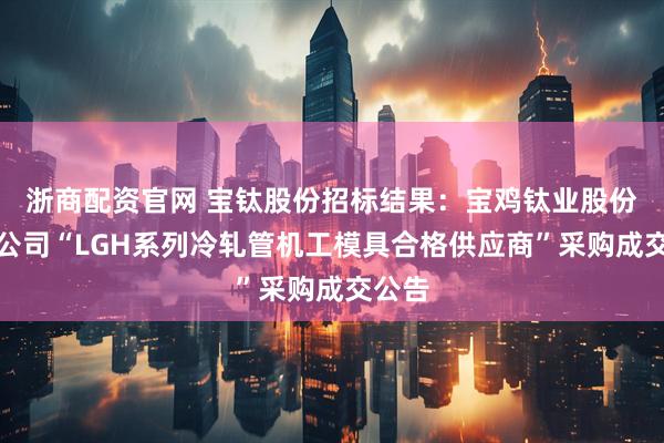 浙商配资官网 宝钛股份招标结果：宝鸡钛业股份有限公司“LGH系列冷轧管机工模具合格供应商”采购成交公告