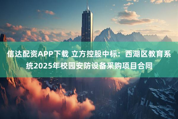 信达配资APP下载 立方控股中标：西湖区教育系统2025年校园安防设备采购项目合同