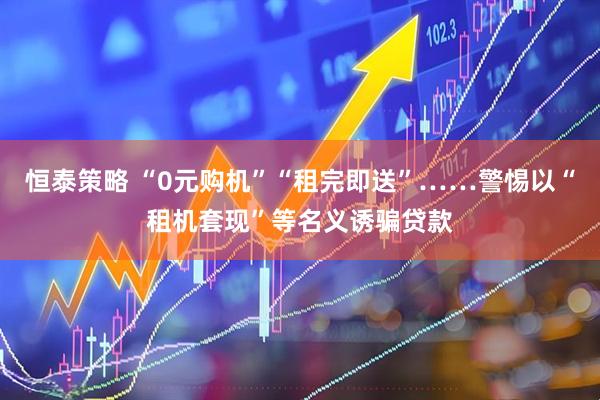 恒泰策略 “0元购机”“租完即送”……警惕以“租机套现”等名义诱骗贷款