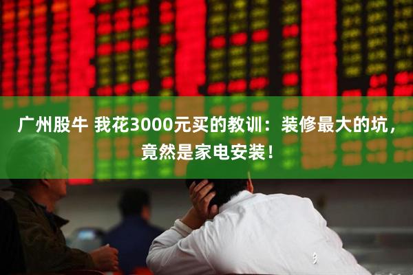 广州股牛 我花3000元买的教训：装修最大的坑，竟然是家电安装！