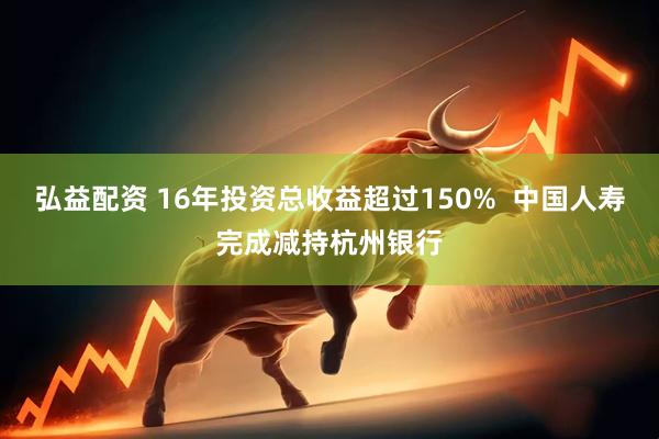 弘益配资 16年投资总收益超过150%  中国人寿完成减持杭州银行