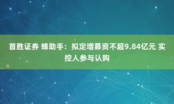 首胜证券 蜂助手：拟定增募资不超9.84亿元 实控人参与认购