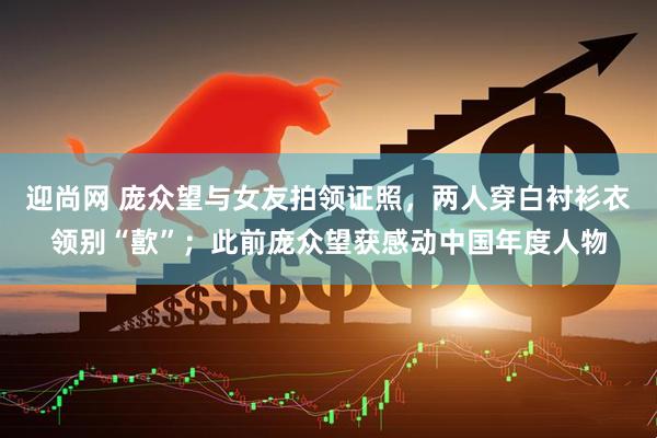 迎尚网 庞众望与女友拍领证照，两人穿白衬衫衣领别“歖”；此前庞众望获感动中国年度人物