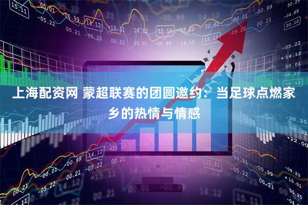 上海配资网 蒙超联赛的团圆邀约：当足球点燃家乡的热情与情感