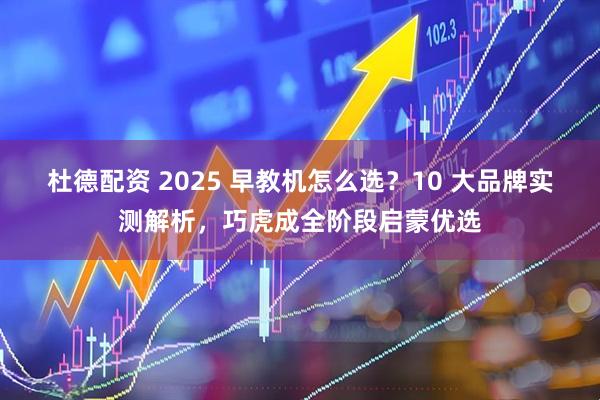 杜德配资 2025 早教机怎么选？10 大品牌实测解析，巧虎成全阶段启蒙优选