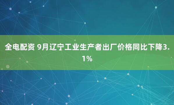 全电配资 9月辽宁工业生产者出厂价格同比下降3.1%
