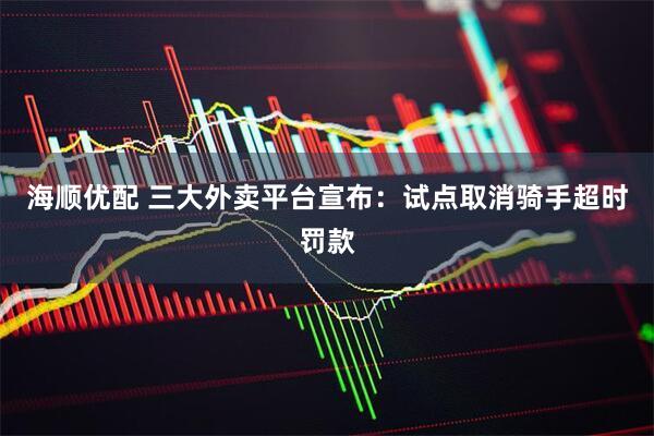 海顺优配 三大外卖平台宣布：试点取消骑手超时罚款