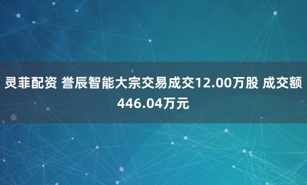 灵菲配资 誉辰智能大宗交易成交12.00万股 成交额446.04万元