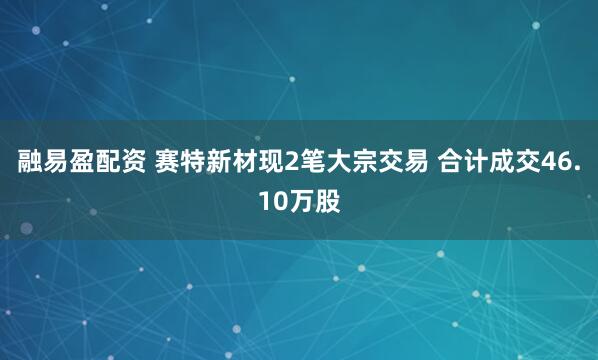 融易盈配资 赛特新材现2笔大宗交易 合计成交46.10万股
