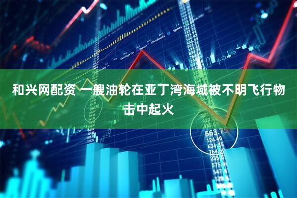 和兴网配资 一艘油轮在亚丁湾海域被不明飞行物击中起火