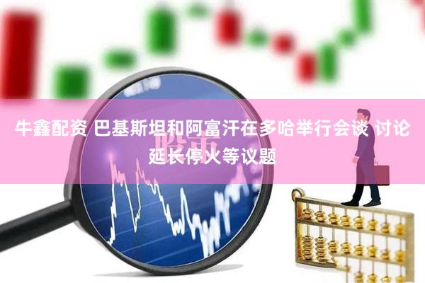 牛鑫配资 巴基斯坦和阿富汗在多哈举行会谈 讨论延长停火等议题