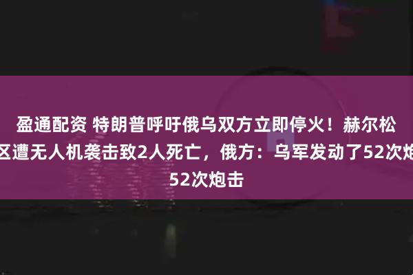 盈通配资 特朗普呼吁俄乌双方立即停火！赫尔松地区遭无人机袭击致2人死亡，俄方：乌军发动了52次炮击