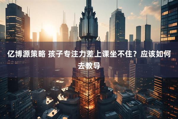 亿博源策略 孩子专注力差上课坐不住？应该如何去教导