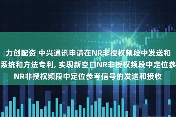 力创配资 中兴通讯申请在NR非授权频段中发送和接收定位参考信号的系统和方法专利, 实现新空口NR非授权频段中定位参考信号的发送和接收