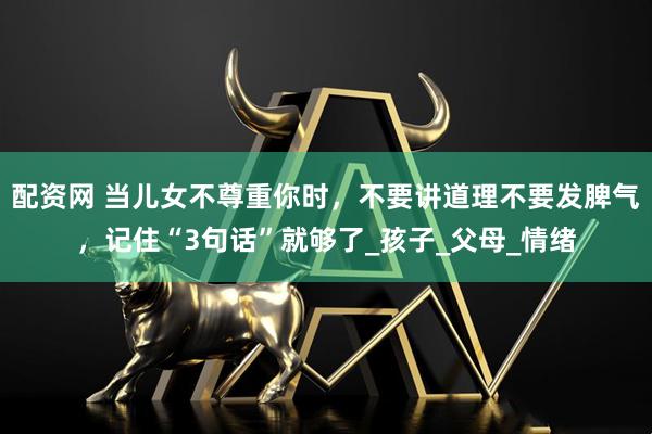 配资网 当儿女不尊重你时,不要讲道理不要发脾气,记住“3句话”就够了_孩子_父母_情绪