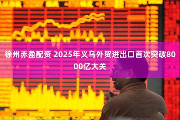 徐州赤盈配资 2025年义乌外贸进出口首次突破8000亿大关
